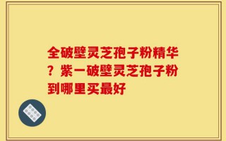 全破壁灵芝孢子粉精华？紫一破壁灵芝孢子粉到哪里买最好