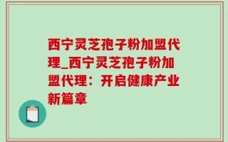 西宁灵芝孢子粉加盟代理_西宁灵芝孢子粉加盟代理：开启健康产业新篇章