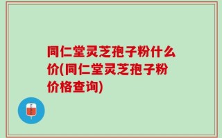 同仁堂灵芝孢子粉什么价(同仁堂灵芝孢子粉价格查询)