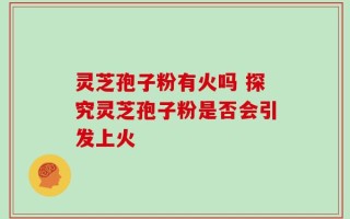 灵芝孢子粉有火吗 探究灵芝孢子粉是否会引发上火