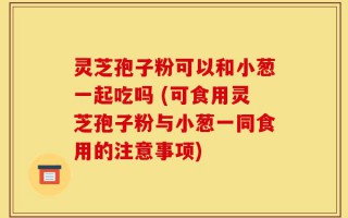 灵芝孢子粉可以和小葱一起吃吗 (可食用灵芝孢子粉与小葱一同食用的注意事项)