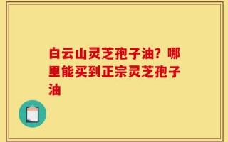 白云山灵芝孢子油？哪里能买到正宗灵芝孢子油