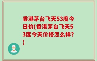 香港茅台飞天53度今日价(香港茅台飞天53度今天价格怎么样？)