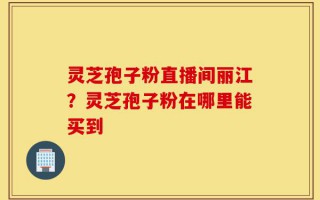 灵芝孢子粉直播间丽江？灵芝孢子粉在哪里能买到