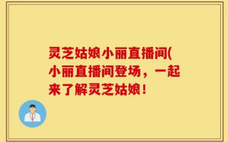 灵芝姑娘小丽直播间(小丽直播间登场，一起来了解灵芝姑娘！