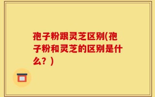 孢子粉跟灵芝区别(孢子粉和灵芝的区别是什么？)