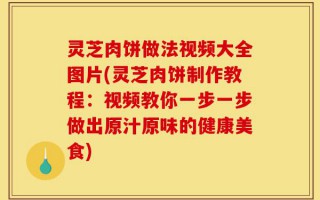 灵芝肉饼做法视频大全图片(灵芝肉饼制作教程：视频教你一步一步做出原汁原味的健康美食)