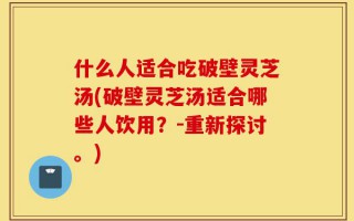 什么人适合吃破壁灵芝汤(破壁灵芝汤适合哪些人饮用？-重新探讨。)