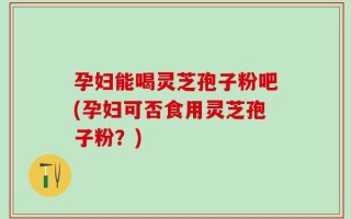 孕妇能喝灵芝孢子粉吧(孕妇可否食用灵芝孢子粉？)