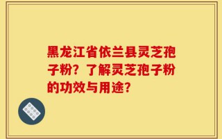 黑龙江省依兰县灵芝孢子粉？了解灵芝孢子粉的功效与用途？