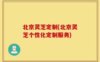北京灵芝定制(北京灵芝个性化定制服务)