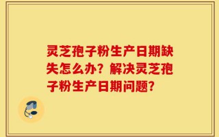 灵芝孢子粉生产日期缺失怎么办？解决灵芝孢子粉生产日期问题？