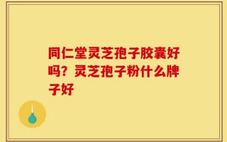 同仁堂灵芝孢子胶囊好吗？灵芝孢子粉什么牌子好