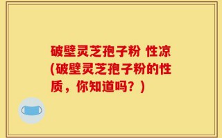 破壁灵芝孢子粉 性凉(破壁灵芝孢子粉的性质，你知道吗？)