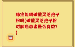 肺癌能喝破壁灵芝孢子粉吗(破壁灵芝孢子粉对肺癌患者是否有益？)