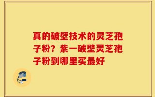 真的破壁技术的灵芝孢子粉？紫一破壁灵芝孢子粉到哪里买最好