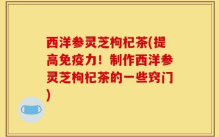 西洋参灵芝枸杞茶(提高免疫力！制作西洋参灵芝枸杞茶的一些窍门)