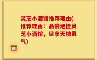 灵芝小酒馆推荐理由(推荐理由：品尝绝佳灵芝小酒馆，尽享天地灵气)