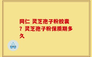 同仁 灵芝孢子粉胶囊？灵芝孢子粉保质期多久