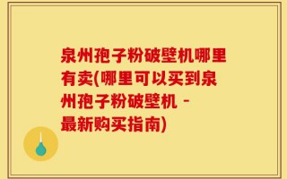 泉州孢子粉破壁机哪里有卖(哪里可以买到泉州孢子粉破壁机 - 最新购买指南)