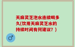 天麻灵芝泡水连续喝多久(饮用天麻灵芝水的持续时间有何建议？)
