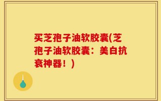 买芝孢子油软胶囊(芝孢子油软胶囊：美白抗衰神器！)