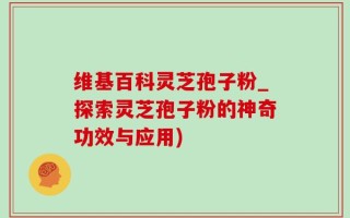 维基百科灵芝孢子粉_探索灵芝孢子粉的神奇功效与应用)