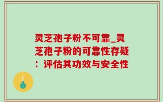 灵芝孢子粉不可靠_灵芝孢子粉的可靠性存疑：评估其功效与安全性