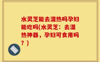 水灵芝能去湿热吗孕妇能吃吗(水灵芝：去湿热神器，孕妇可食用吗？)