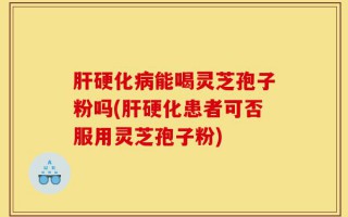 肝硬化病能喝灵芝孢子粉吗(肝硬化患者可否服用灵芝孢子粉)
