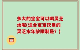 多大的宝宝可以喝灵芝水呢(适合宝宝饮用的灵芝水年龄限制是？)