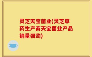 灵芝天宝菌业(灵芝草药生产商天宝菌业产品销量强劲)
