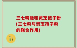 三七粉能和灵芝孢子粉(三七粉与灵芝孢子粉的联合作用)