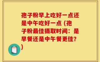 孢子粉早上吃好一点还是中午吃好一点 (孢子粉最佳摄取时间：是早餐还是中午餐更佳？)