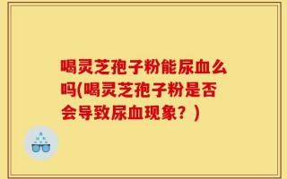 喝灵芝孢子粉能尿血么吗(喝灵芝孢子粉是否会导致尿血现象？)