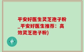 平安好医生灵芝孢子粉_平安好医生推荐：高效灵芝孢子粉)