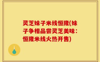 灵芝妹子米线恒隆(妹子争相品尝灵芝美味：恒隆米线火热开售)