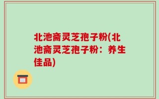 北池斋灵芝孢子粉(北池斋灵芝孢子粉：养生佳品)