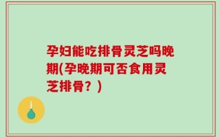 孕妇能吃排骨灵芝吗晚期(孕晚期可否食用灵芝排骨？)