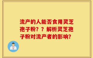 流产的人能否食用灵芝孢子粉？？解析灵芝孢子粉对流产者的影响？