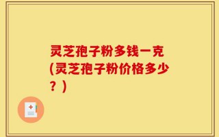 灵芝孢子粉多钱一克 (灵芝孢子粉价格多少？)