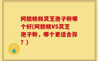 阿胶糕和灵芝孢子粉哪个好(阿胶糕VS灵芝孢子粉，哪个更适合你？)