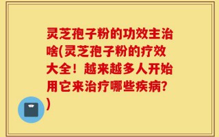 灵芝孢子粉的功效主治啥(灵芝孢子粉的疗效大全！越来越多人开始用它来治疗哪些疾病？)