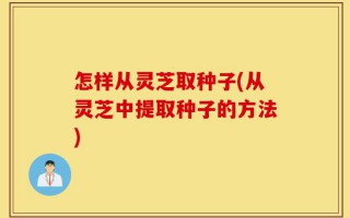 怎样从灵芝取种子(从灵芝中提取种子的方法)