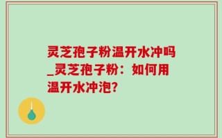 灵芝孢子粉温开水冲吗_灵芝孢子粉：如何用温开水冲泡？