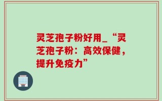 灵芝孢子粉好用_“灵芝孢子粉：高效保健，提升免疫力”