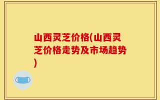 山西灵芝价格(山西灵芝价格走势及市场趋势)
