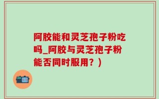 阿胶能和灵芝孢子粉吃吗_阿胶与灵芝孢子粉能否同时服用？)