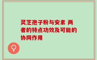灵芝孢子粉与安素 两者的特点功效及可能的协同作用