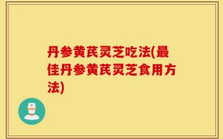 丹参黄芪灵芝吃法(最佳丹参黄芪灵芝食用方法)